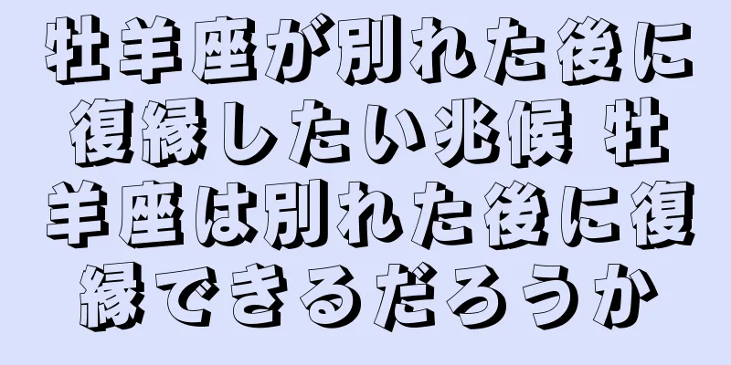 牡羊座が別れた後に復縁したい兆候 牡羊座は別れた後に復縁できるだろうか