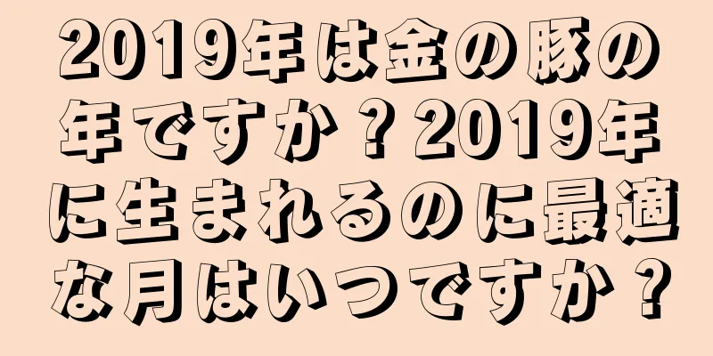 2019年は金の豚の年ですか？2019年に生まれるのに最適な月はいつですか？