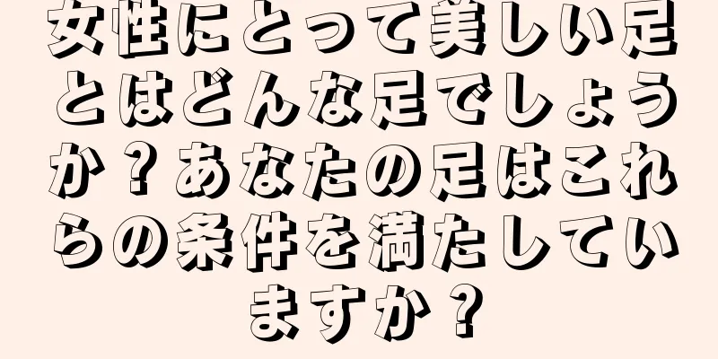 女性にとって美しい足とはどんな足でしょうか？あなたの足はこれらの条件を満たしていますか？