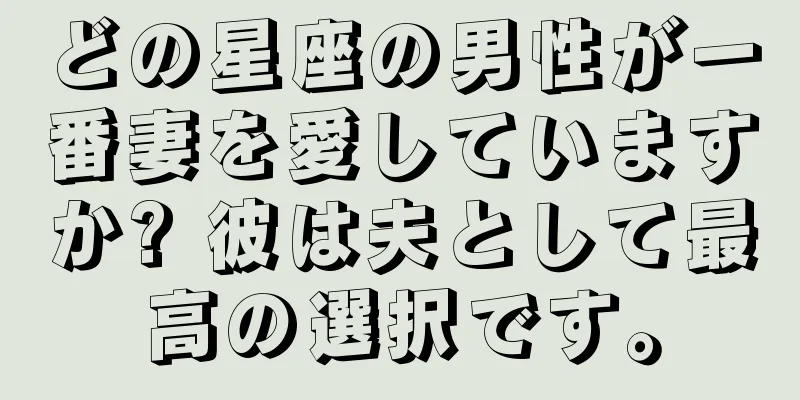どの星座の男性が一番妻を愛していますか? 彼は夫として最高の選択です。