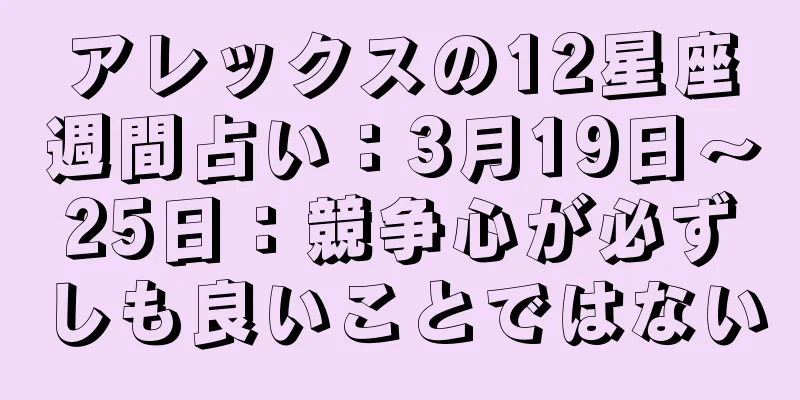 アレックスの12星座週間占い：3月19日～25日：競争心が必ずしも良いことではない