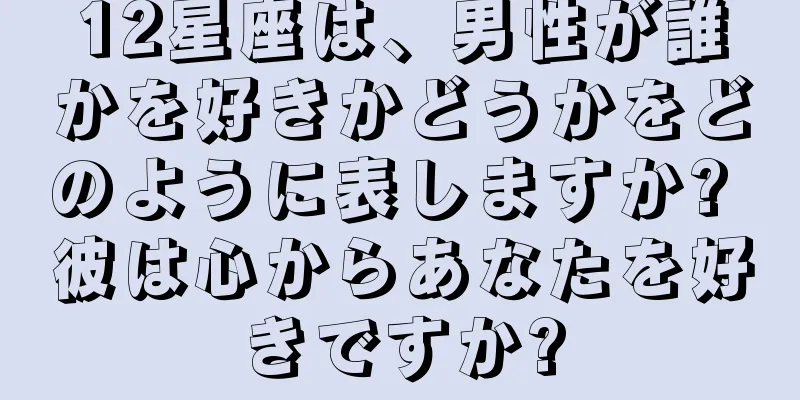 12星座は、男性が誰かを好きかどうかをどのように表しますか? 彼は心からあなたを好きですか?