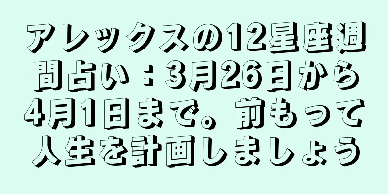アレックスの12星座週間占い：3月26日から4月1日まで。前もって人生を計画しましょう