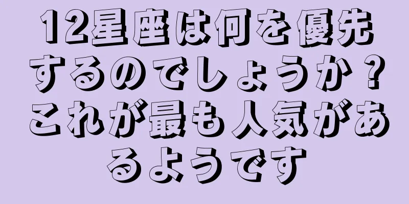 12星座は何を優先するのでしょうか？これが最も人気があるようです