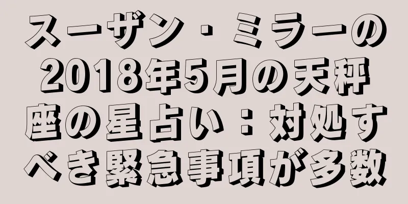 スーザン・ミラーの2018年5月の天秤座の星占い：対処すべき緊急事項が多数