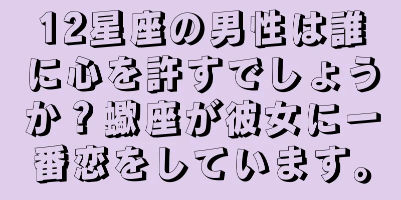 12星座の男性は誰に心を許すでしょうか？蠍座が彼女に一番恋をしています。