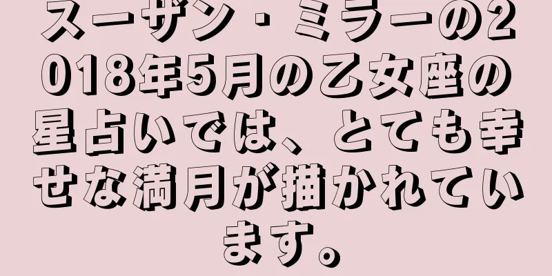 スーザン・ミラーの2018年5月の乙女座の星占いでは、とても幸せな満月が描かれています。
