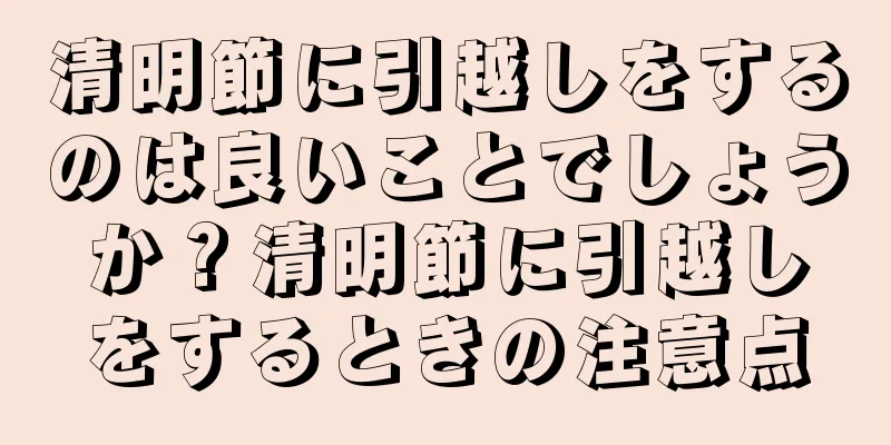 清明節に引越しをするのは良いことでしょうか？清明節に引越しをするときの注意点