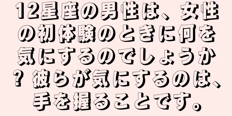 12星座の男性は、女性の初体験のときに何を気にするのでしょうか? 彼らが気にするのは、手を握ることです。