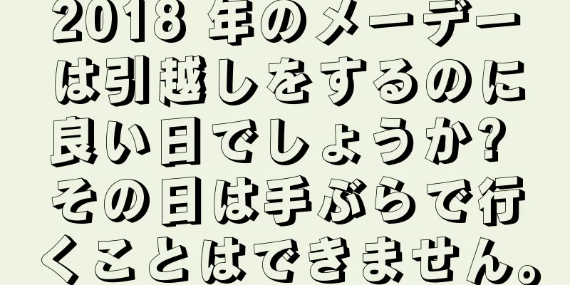 2018 年のメーデーは引越しをするのに良い日でしょうか? その日は手ぶらで行くことはできません。