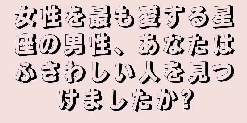 女性を最も愛する星座の男性、あなたはふさわしい人を見つけましたか?