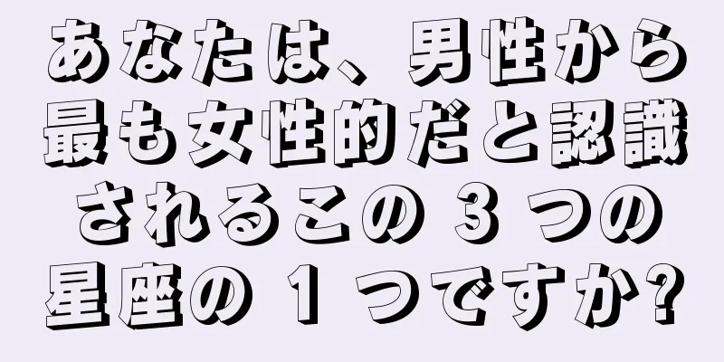 あなたは、男性から最も女性的だと認識されるこの 3 つの星座の 1 つですか?
