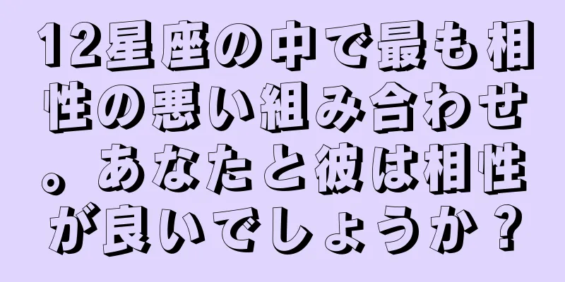 12星座の中で最も相性の悪い組み合わせ。あなたと彼は相性が良いでしょうか？