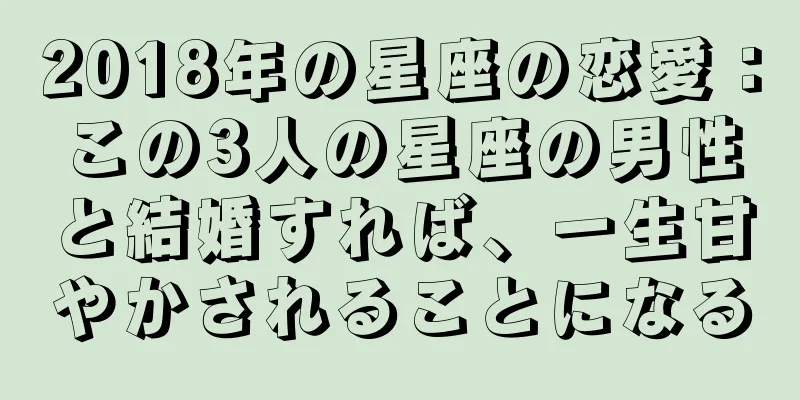 2018年の星座の恋愛：この3人の星座の男性と結婚すれば、一生甘やかされることになる