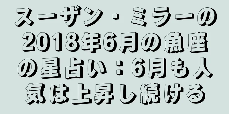 スーザン・ミラーの2018年6月の魚座の星占い：6月も人気は上昇し続ける