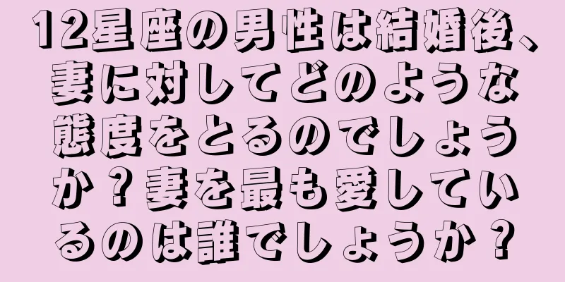 12星座の男性は結婚後、妻に対してどのような態度をとるのでしょうか？妻を最も愛しているのは誰でしょうか？