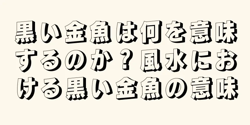 黒い金魚は何を意味するのか？風水における黒い金魚の意味