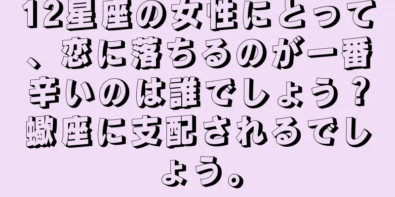 12星座の女性にとって、恋に落ちるのが一番辛いのは誰でしょう？蠍座に支配されるでしょう。