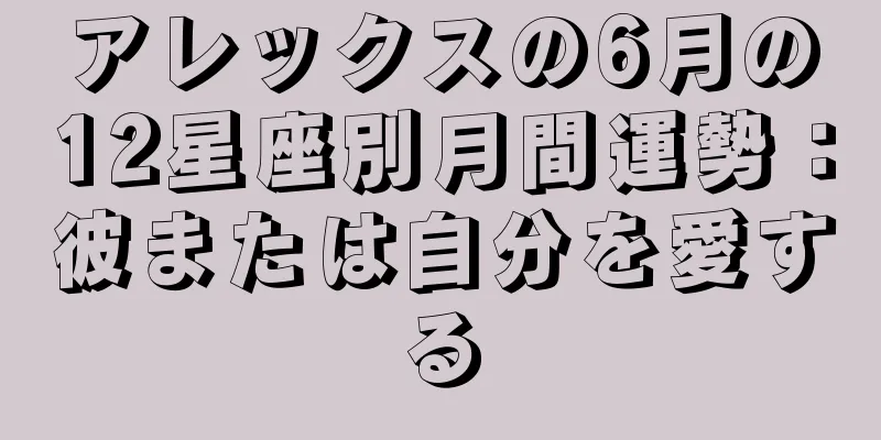 アレックスの6月の12星座別月間運勢：彼または自分を愛する