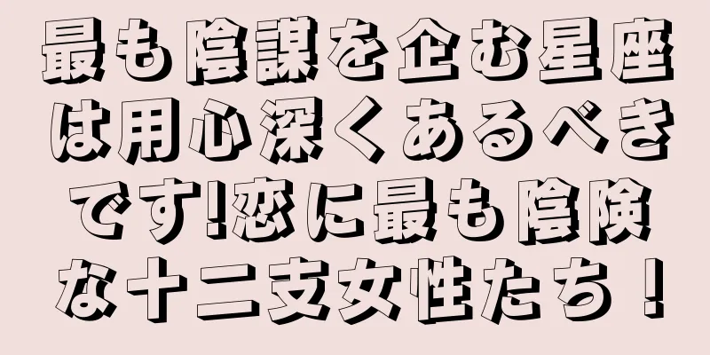 最も陰謀を企む星座は用心深くあるべきです!恋に最も陰険な十二支女性たち！