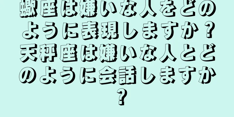 蠍座は嫌いな人をどのように表現しますか？天秤座は嫌いな人とどのように会話しますか？