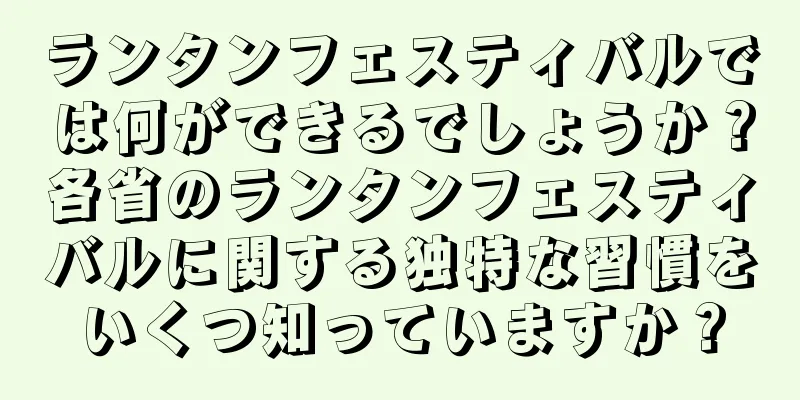 ランタンフェスティバルでは何ができるでしょうか？各省のランタンフェスティバルに関する独特な習慣をいくつ知っていますか？