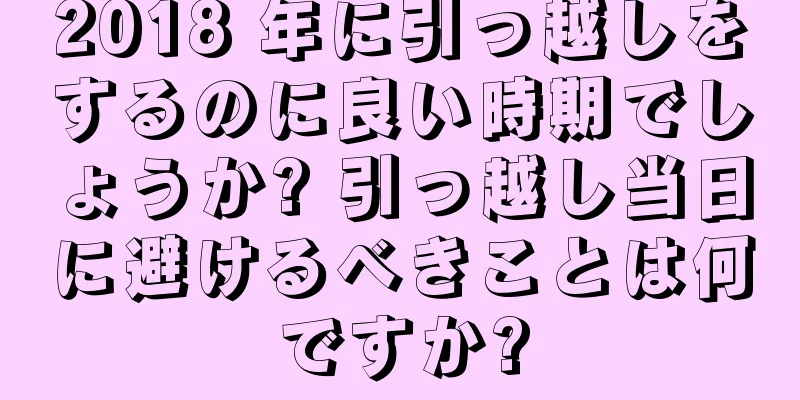 2018 年に引っ越しをするのに良い時期でしょうか? 引っ越し当日に避けるべきことは何ですか?