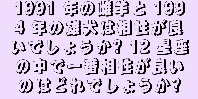 1991 年の雌羊と 1994 年の雄犬は相性が良いでしょうか? 12 星座の中で一番相性が良いのはどれでしょうか?
