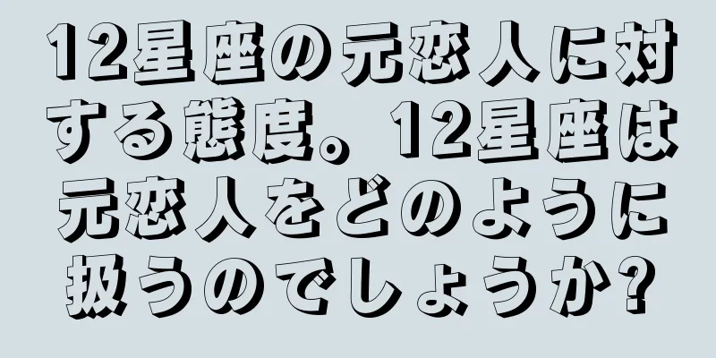 12星座の元恋人に対する態度。12星座は元恋人をどのように扱うのでしょうか?