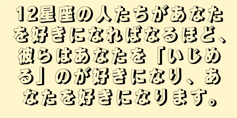 12星座の人たちがあなたを好きになればなるほど、彼らはあなたを「いじめる」のが好きになり、あなたを好きになります。