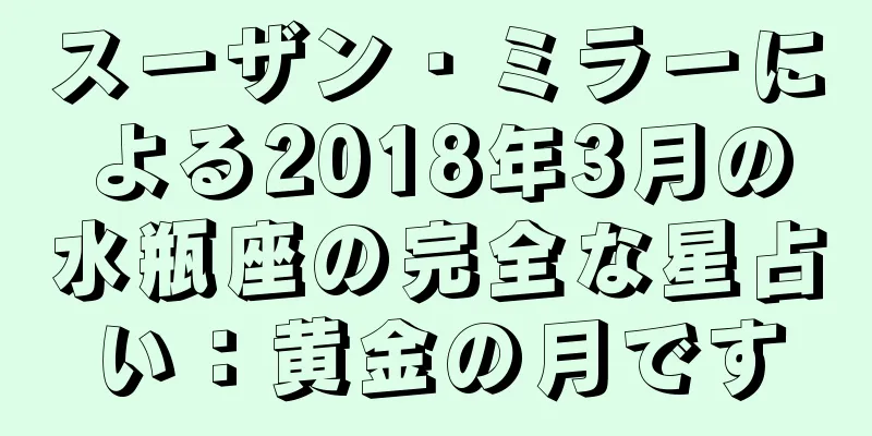 スーザン・ミラーによる2018年3月の水瓶座の完全な星占い：黄金の月です