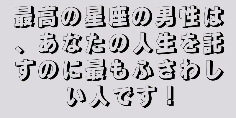最高の星座の男性は、あなたの人生を託すのに最もふさわしい人です！