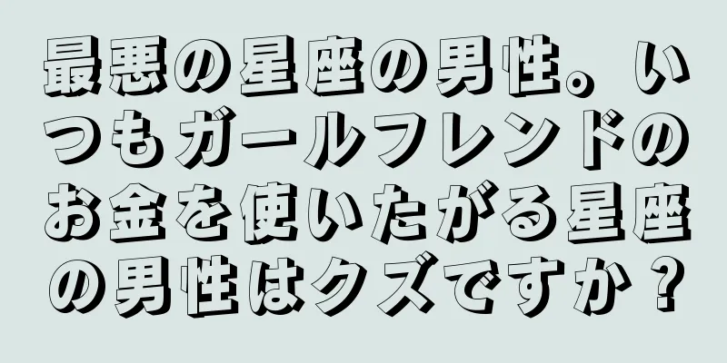 最悪の星座の男性。いつもガールフレンドのお金を使いたがる星座の男性はクズですか？