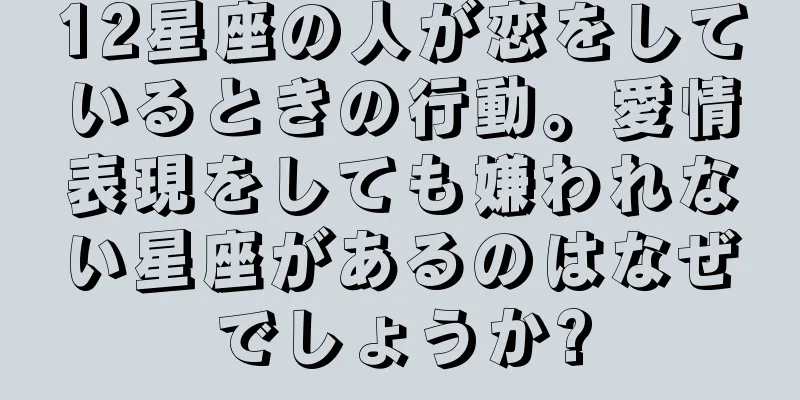 12星座の人が恋をしているときの行動。愛情表現をしても嫌われない星座があるのはなぜでしょうか?