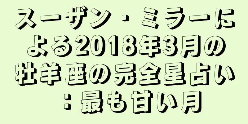 スーザン・ミラーによる2018年3月の牡羊座の完全星占い：最も甘い月