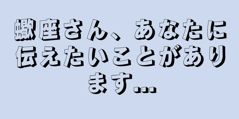 蠍座さん、あなたに伝えたいことがあります...