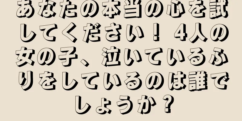あなたの本当の心を試してください！ 4人の女の子、泣いているふりをしているのは誰でしょうか？