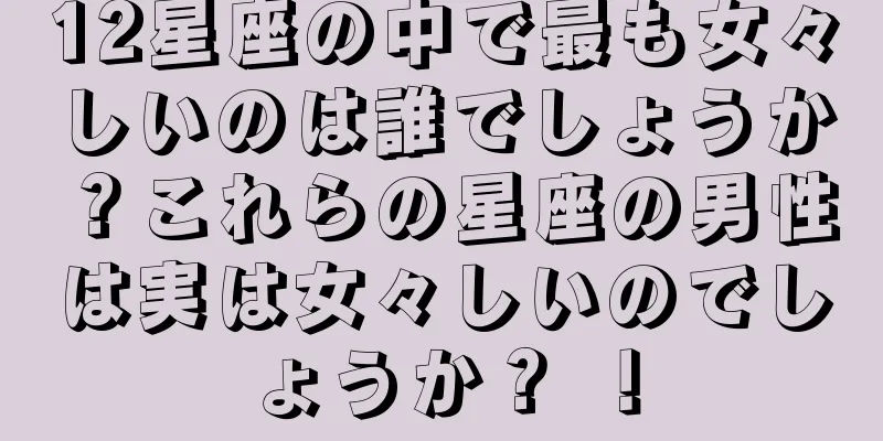 12星座の中で最も女々しいのは誰でしょうか？これらの星座の男性は実は女々しいのでしょうか？ ！