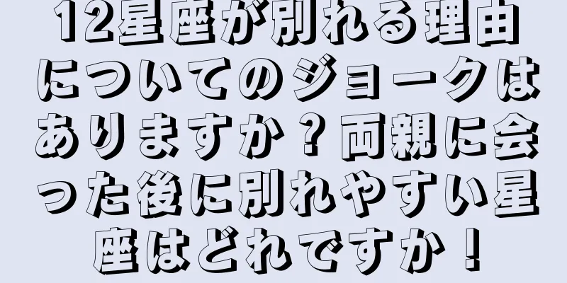12星座が別れる理由についてのジョークはありますか？両親に会った後に別れやすい星座はどれですか！