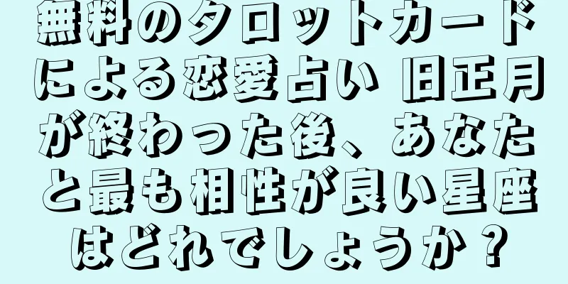 無料のタロットカードによる恋愛占い 旧正月が終わった後、あなたと最も相性が良い星座はどれでしょうか？