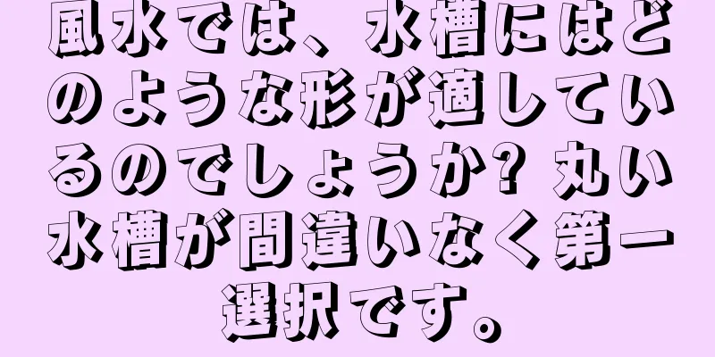 風水では、水槽にはどのような形が適しているのでしょうか? 丸い水槽が間違いなく第一選択です。
