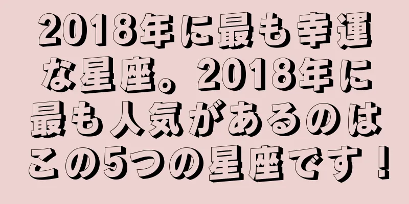 2018年に最も幸運な星座。2018年に最も人気があるのはこの5つの星座です！