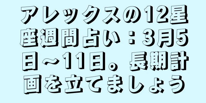 アレックスの12星座週間占い：3月5日～11日。長期計画を立てましょう