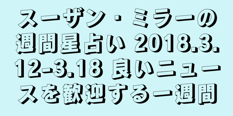 スーザン・ミラーの週間星占い 2018.3.12-3.18 良いニュースを歓迎する一週間
