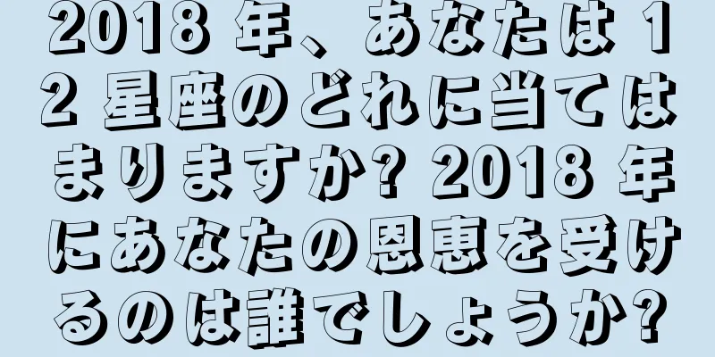2018 年、あなたは 12 星座のどれに当てはまりますか? 2018 年にあなたの恩恵を受けるのは誰でしょうか?
