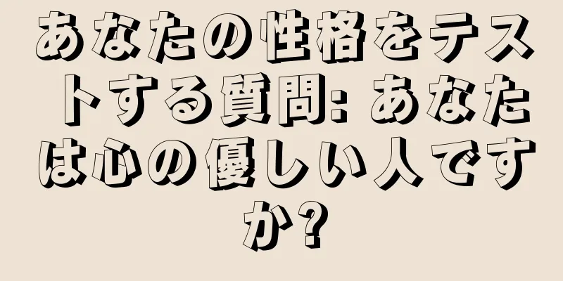 あなたの性格をテストする質問: あなたは心の優しい人ですか?
