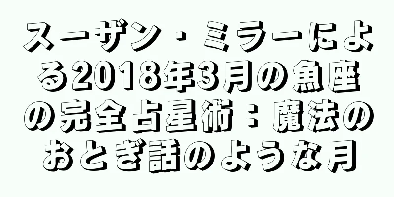 スーザン・ミラーによる2018年3月の魚座の完全占星術：魔法のおとぎ話のような月
