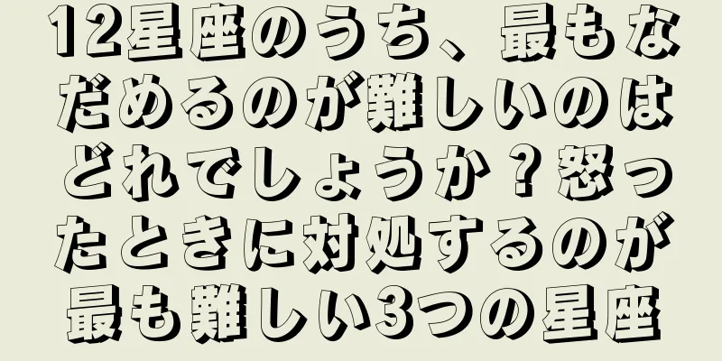 12星座のうち、最もなだめるのが難しいのはどれでしょうか？怒ったときに対処するのが最も難しい3つの星座