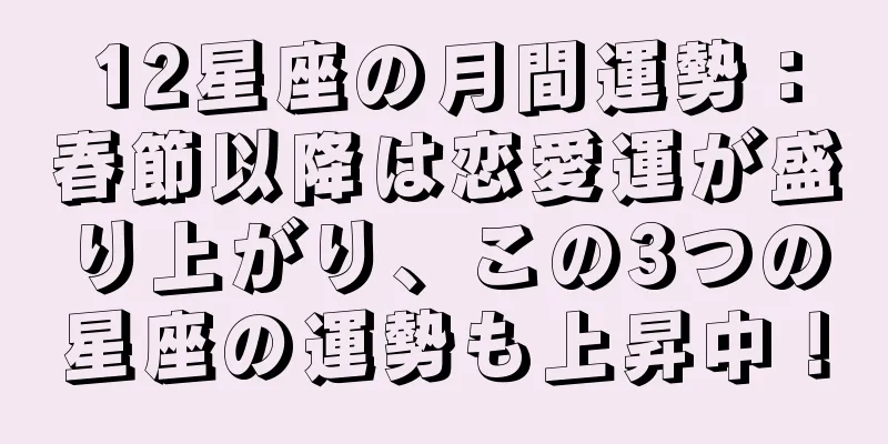 12星座の月間運勢：春節以降は恋愛運が盛り上がり、この3つの星座の運勢も上昇中！