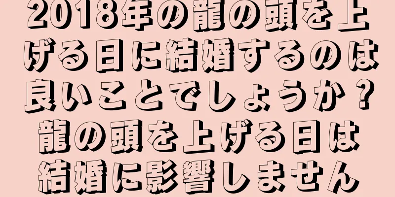 2018年の龍の頭を上げる日に結婚するのは良いことでしょうか？龍の頭を上げる日は結婚に影響しません